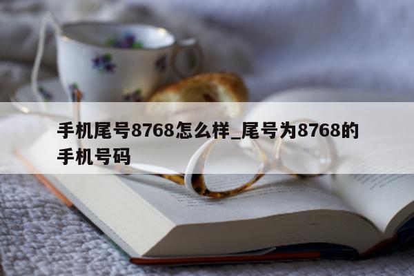 手机尾号 8768 怎么样_尾号为 8768 的手机号码 - 第 1 张图片 - 小城生活