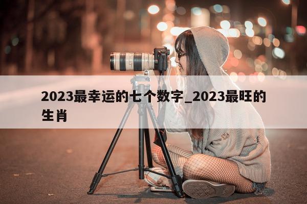 2023 最幸运的七个数字_2023 最旺的生肖 - 第 1 张图片 - 小城生活