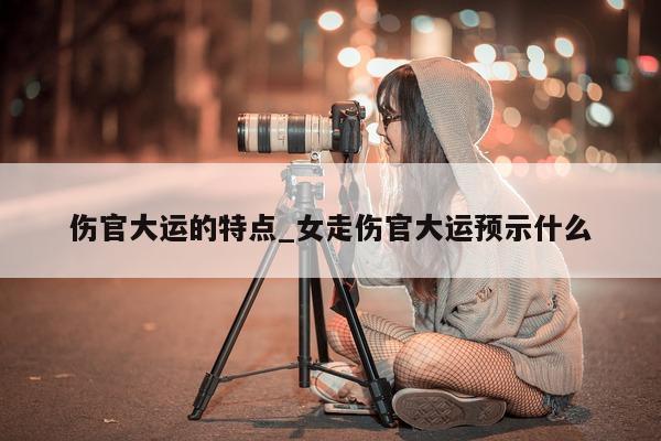 伤官大运的特点_女走伤官大运预示什么 - 第 1 张图片 - 小城生活