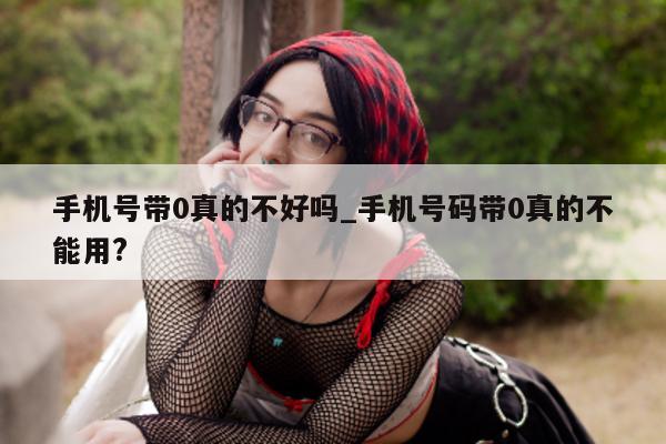 手机号带 0 真的不好吗_手机号码带 0 真的不能用?- 第 1 张图片 - 小城生活