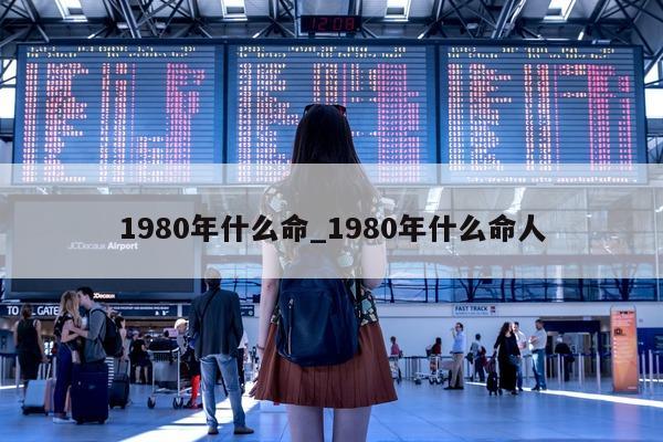 1980 年什么命_1980 年什么命人 - 第 1 张图片 - 小城生活