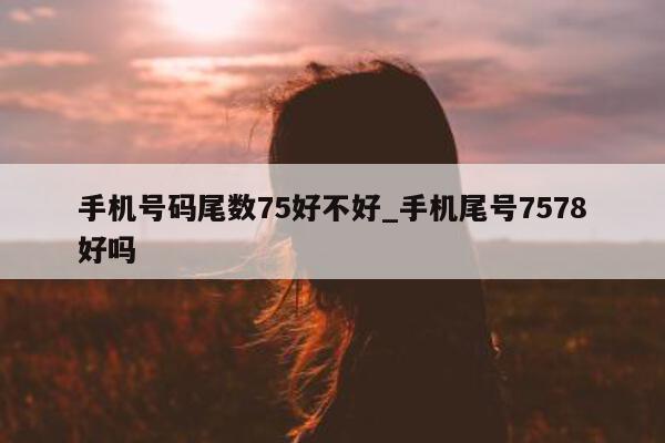 手机号码尾数 75 好不好_手机尾号 7578 好吗 - 第 1 张图片 - 小城生活