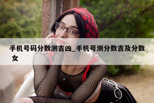 手机号码分数测吉凶_手机号测分数吉及分数 女 - 第 1 张图片 - 小城生活