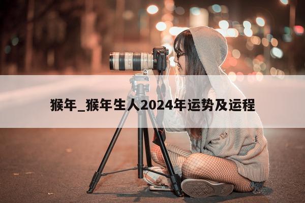 猴年_猴年生人 2024 年运势及运程 - 第 1 张图片 - 小城生活