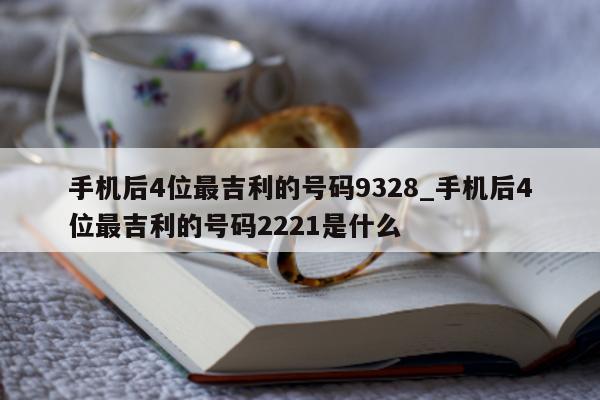 手机后 4 位最吉利的号码 9328_手机后 4 位最吉利的号码 2221 是什么 - 第 1 张图片 - 小城生活