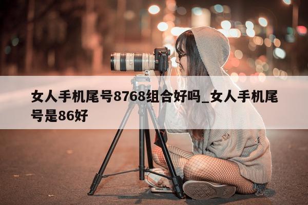 女人手机尾号 8768 组合好吗_女人手机尾号是 86 好 - 第 1 张图片 - 小城生活