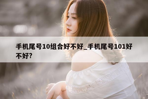 手机尾号 10 组合好不好_手机尾号 101 好不好?- 第 1 张图片 - 小城生活