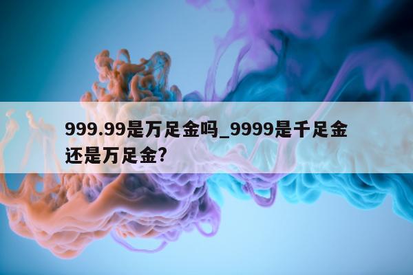 999.99 是万足金吗_9999 是千足金还是万足金?- 第 1 张图片 - 小城生活