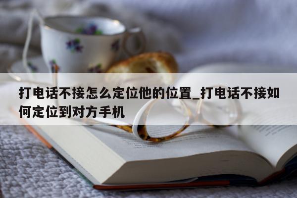 打电话不接怎么定位他的位置_打电话不接如何定位到对方手机 - 第 1 张图片 - 小城生活