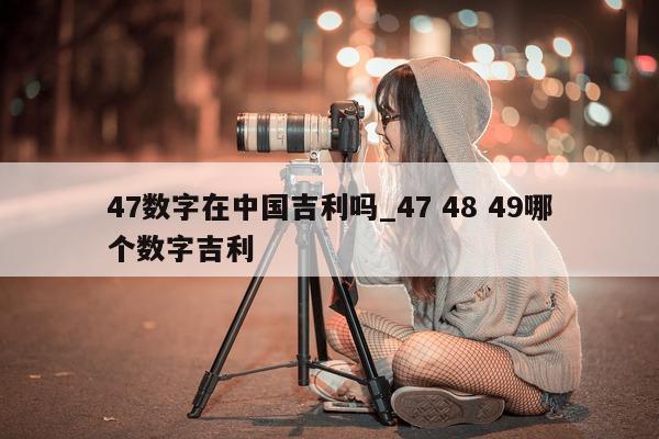 47 数字在中国吉利吗_47 48 49 哪个数字吉利 - 第 1 张图片 - 小城生活