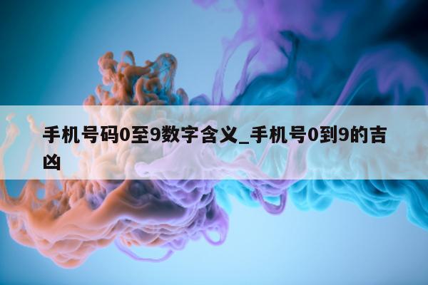 手机号码 0 至 9 数字含义_手机号 0 到 9 的吉凶 - 第 1 张图片 - 小城生活