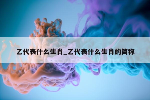 乙代表什么生肖_乙代表什么生肖的简称 - 第 1 张图片 - 小城生活