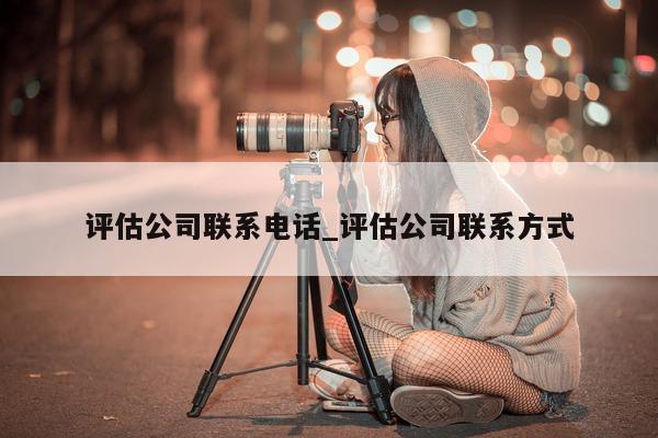 评估公司联系电话_评估公司联系方式 - 第 1 张图片 - 小城生活