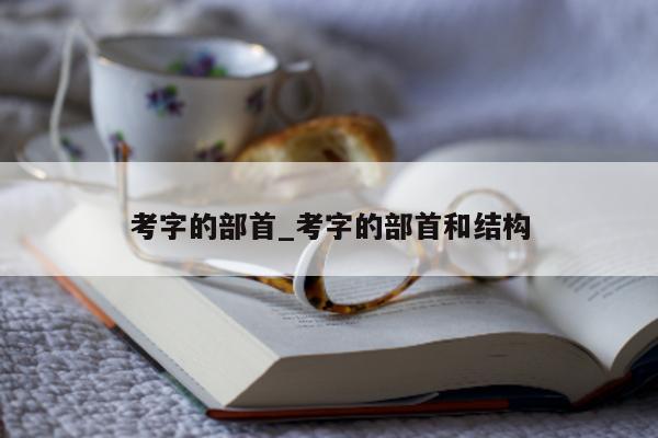 考字的部首_考字的部首和结构 - 第 1 张图片 - 小城生活