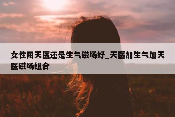 女性用天医还是生气磁场好_天医加生气加天医磁场组合 - 第 1 张图片 - 小城生活