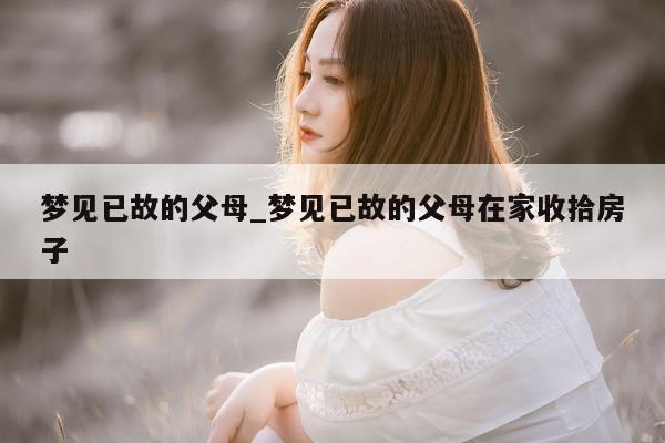 梦见已故的父母_梦见已故的父母在家收拾房子 - 第 1 张图片 - 小城生活