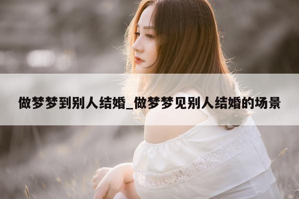 做梦梦到别人结婚_做梦梦见别人结婚的场景 - 第 1 张图片 - 小城生活