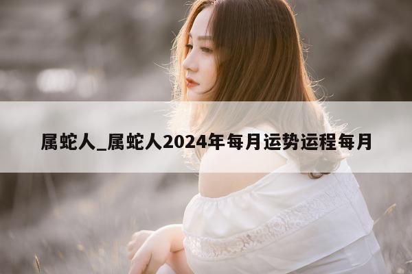 属蛇人_属蛇人 2024 年每月运势运程每月 - 第 1 张图片 - 小城生活