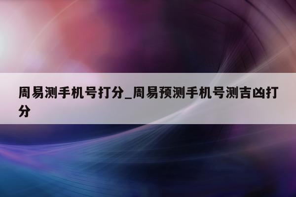 周易测手机号打分_周易预测手机号测吉凶打分 - 第 1 张图片 - 小城生活