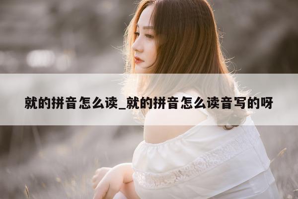 就的拼音怎么读_就的拼音怎么读音写的呀 - 第 1 张图片 - 小城生活