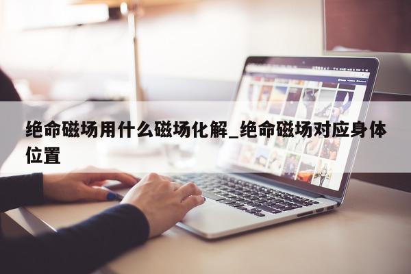 绝命磁场用什么磁场化解_绝命磁场对应身体位置 - 第 1 张图片 - 小城生活