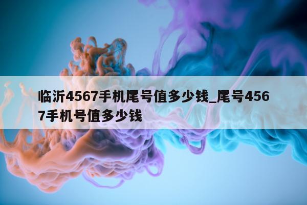 临沂 4567 手机尾号值多少钱_尾号 4567 手机号值多少钱 - 第 1 张图片 - 小城生活