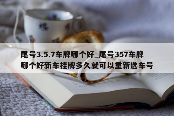 尾号 3.5.7 车牌哪个好_尾号 357 车牌哪个好新车挂牌多久就可以重新选车号 - 第 1 张图片 - 小城生活