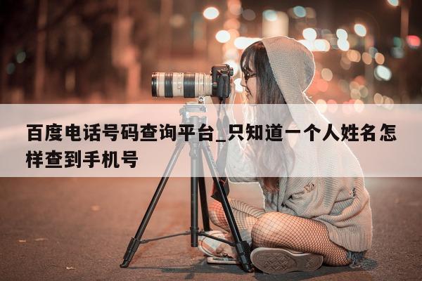 百度电话号码查询平台_只知道一个人姓名怎样查到手机号 - 第 1 张图片 - 小城生活