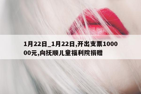 1 月 22 日_1 月 22 日, 开出支票 100000 元, 向抚顺儿童福利院捐赠 - 第 1 张图片 - 小城生活