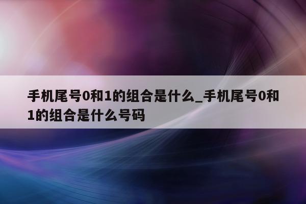 手机尾号 0 和 1 的组合是什么_手机尾号 0 和 1 的组合是什么号码 - 第 1 张图片 - 小城生活