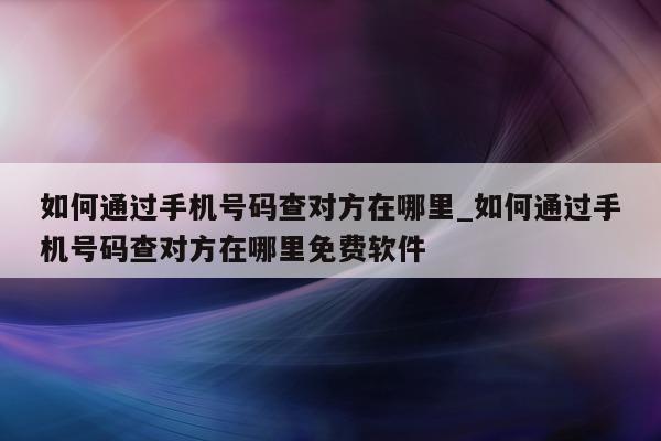 如何通过手机号码查对方在哪里_如何通过手机号码查对方在哪里免费软件 - 第 1 张图片 - 小城生活