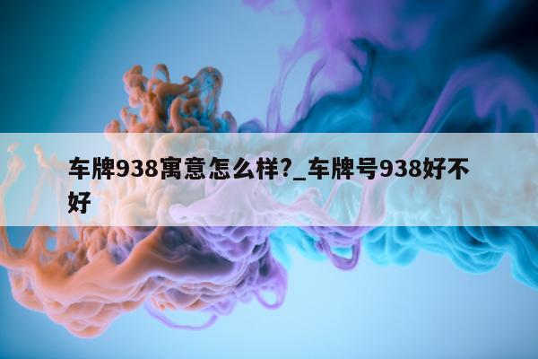 车牌 938 寓意怎么样?_车牌号 938 好不好 - 第 1 张图片 - 小城生活