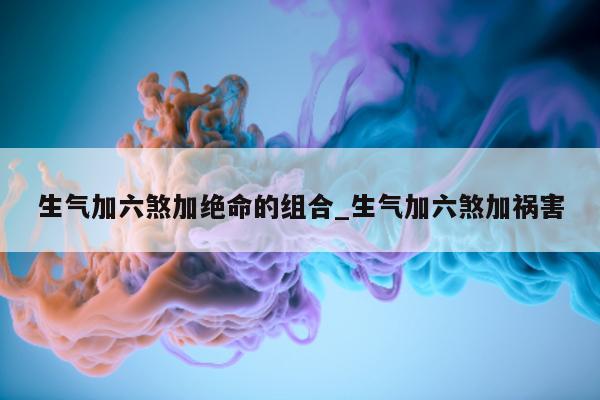 生气加六煞加绝命的组合_生气加六煞加祸害 - 第 1 张图片 - 小城生活