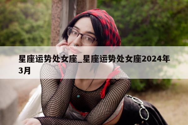 星座运势处女座_星座运势处女座 2024 年 3 月 - 第 1 张图片 - 小城生活