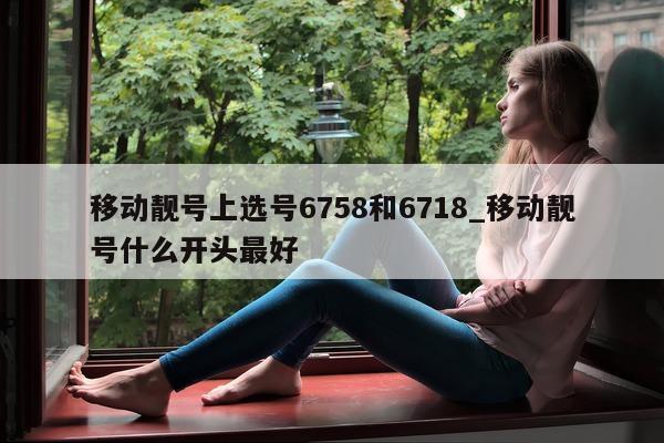 移动靓号上选号 6758 和 6718_移动靓号什么开头最好 - 第 1 张图片 - 小城生活