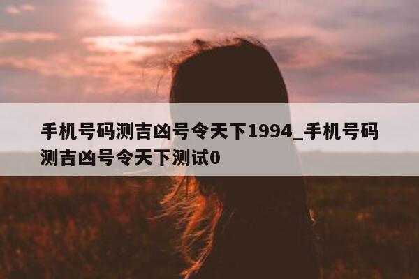 手机号码测吉凶号令天下 1994_手机号码测吉凶号令天下测试 0 - 第 1 张图片 - 小城生活