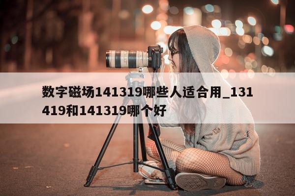 数字磁场 141319 哪些人适合用_131419 和 141319 哪个好 - 第 1 张图片 - 小城生活