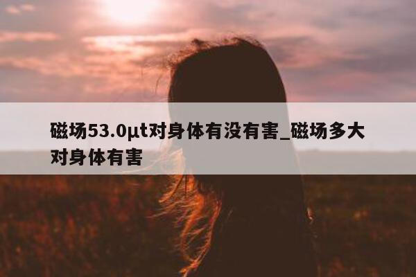 磁场 53.0μt 对身体有没有害_磁场多大对身体有害 - 第 1 张图片 - 小城生活