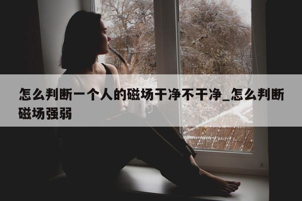 怎么判断一个人的磁场干净不干净_怎么判断磁场强弱 - 第 1 张图片 - 小城生活