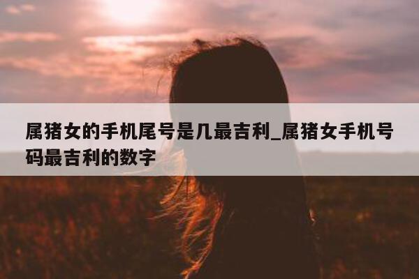 属猪女的手机尾号是几最吉利_属猪女手机号码最吉利的数字 - 第 1 张图片 - 小城生活