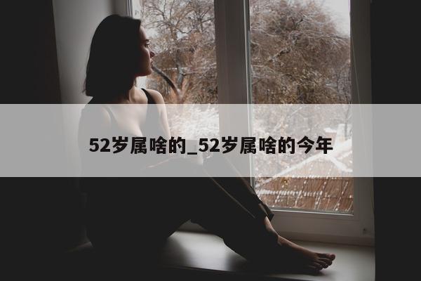 52 岁属啥的_52 岁属啥的今年 - 第 1 张图片 - 小城生活