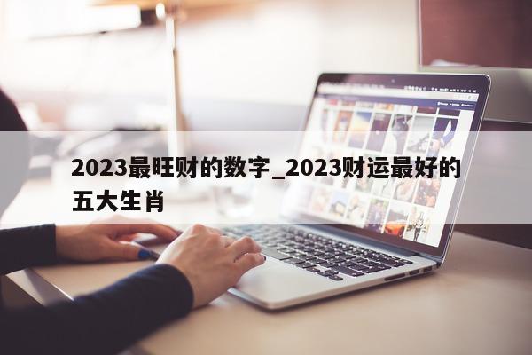 2023 最旺财的数字_2023 财运最好的五大生肖 - 第 1 张图片 - 小城生活