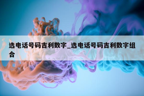 选电话号码吉利数字_选电话号码吉利数字组合 - 第 1 张图片 - 小城生活