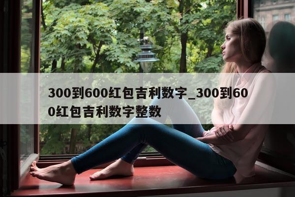 300 到 600 红包吉利数字_300 到 600 红包吉利数字整数 - 第 1 张图片 - 小城生活