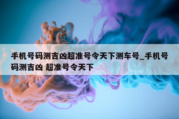 手机号码测吉凶超准号令天下测车号_手机号码测吉凶 超准号令天下 - 第 1 张图片 - 小城生活