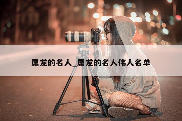 属龙的名人_属龙的名人伟人名单 - 第 1 张图片 - 小城生活