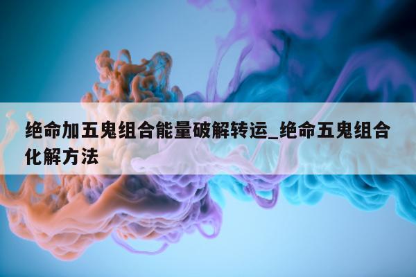 绝命加五鬼组合能量破解转运_绝命五鬼组合化解方法 - 第 1 张图片 - 小城生活