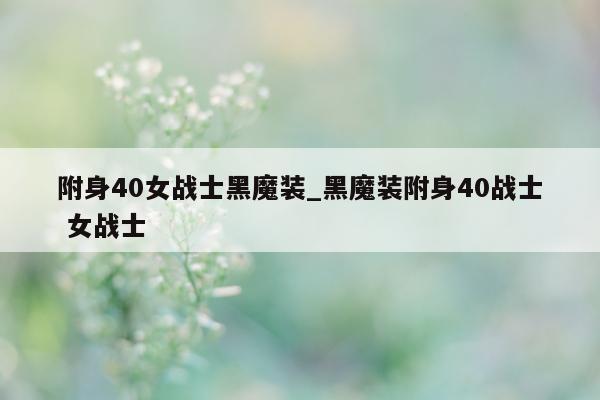 附身 40 女战士黑魔装_黑魔装附身 40 战士 女战士 - 第 1 张图片 - 小城生活