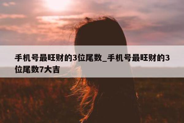 手机号最旺财的 3 位尾数_手机号最旺财的 3 位尾数 7 大吉 - 第 1 张图片 - 小城生活