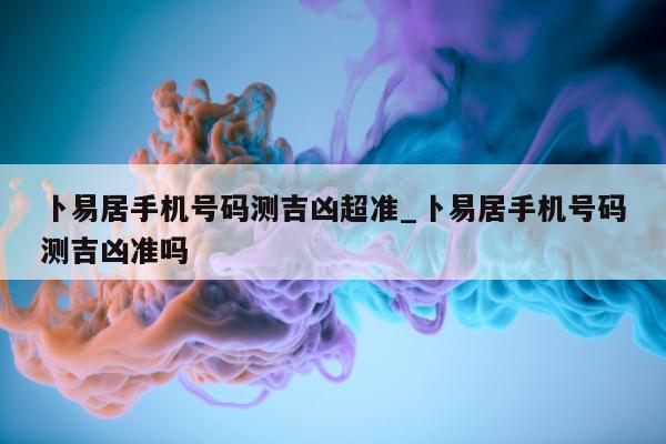 卜易居手机号码测吉凶超准_卜易居手机号码测吉凶准吗 - 第 1 张图片 - 小城生活